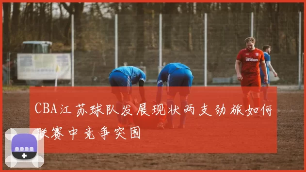 CBA江苏球队发展现状两支劲旅如何联赛中竞争突围