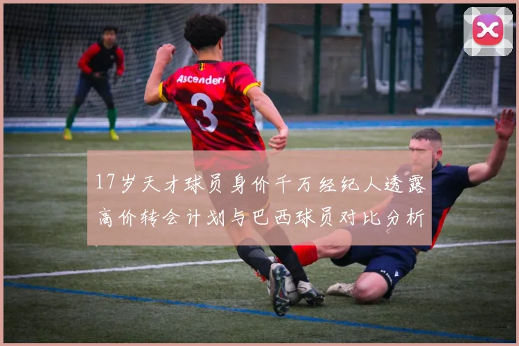 17岁天才球员身价千万经纪人透露高价转会计划与巴西球员对比分析