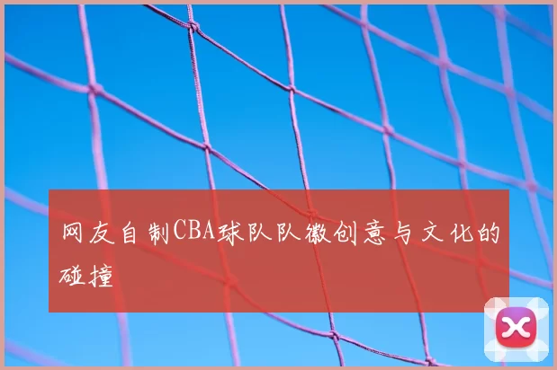 网友自制CBA球队队徽创意与文化的碰撞