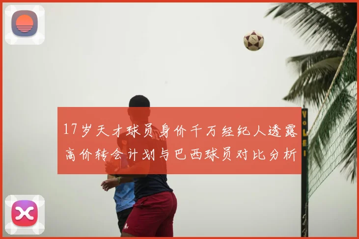 17岁天才球员身价千万经纪人透露高价转会计划与巴西球员对比分析