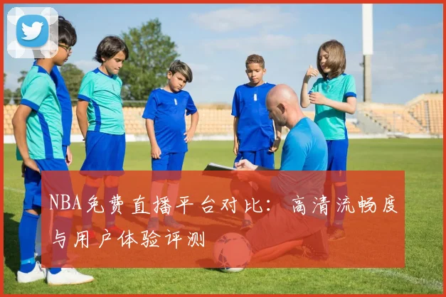 NBA免费直播平台对比：高清流畅度与用户体验评测