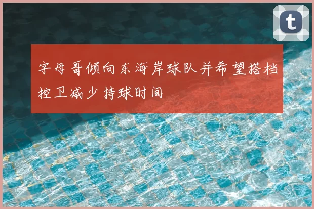 字母哥倾向东海岸球队并希望搭档控卫减少持球时间
