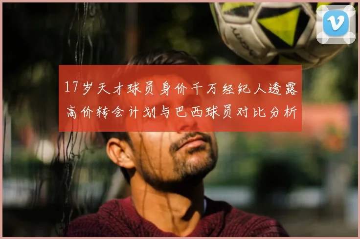 17岁天才球员身价千万经纪人透露高价转会计划与巴西球员对比分析
