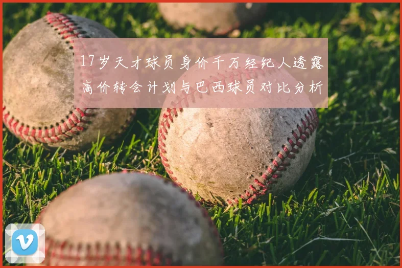 17岁天才球员身价千万经纪人透露高价转会计划与巴西球员对比分析
