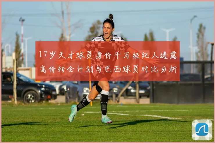 17岁天才球员身价千万经纪人透露高价转会计划与巴西球员对比分析