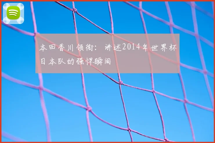 本田香川领衔：讲述2014年世界杯日本队的强悍瞬间