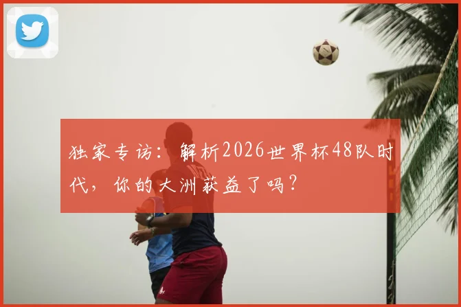独家专访：解析2026世界杯48队时代，你的大洲获益了吗？