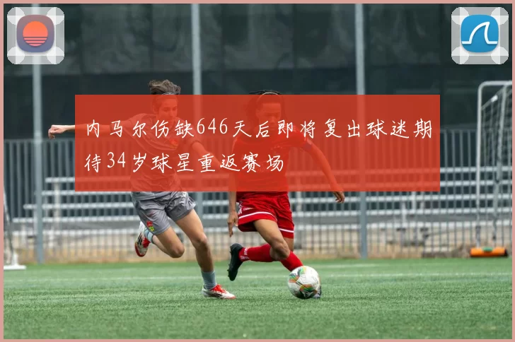 内马尔伤缺646天后即将复出球迷期待34岁球星重返赛场