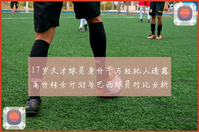 17岁天才球员身价千万经纪人透露高价转会计划与巴西球员对比分析