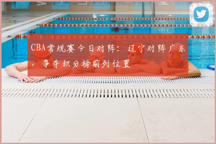 CBA常规赛今日对阵：辽宁对阵广东，争夺积分榜前列位置