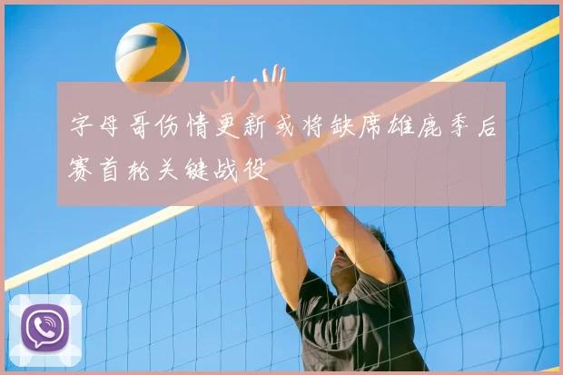 字母哥伤情更新或将缺席雄鹿季后赛首轮关键战役