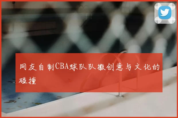 网友自制CBA球队队徽创意与文化的碰撞