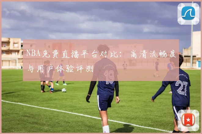 NBA免费直播平台对比：高清流畅度与用户体验评测