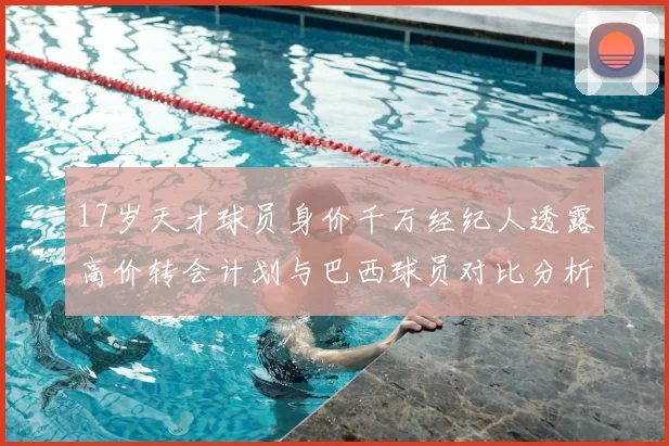 17岁天才球员身价千万经纪人透露高价转会计划与巴西球员对比分析