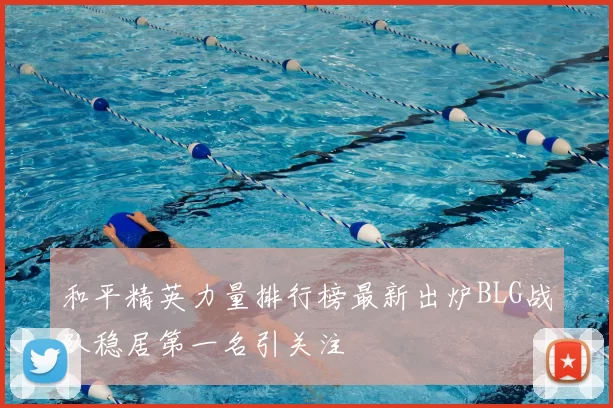 和平精英力量排行榜最新出炉BLG战队稳居第一名引关注