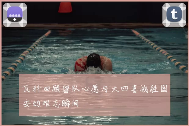 瓦科回顾留队心愿与大四喜战胜国安的难忘瞬间