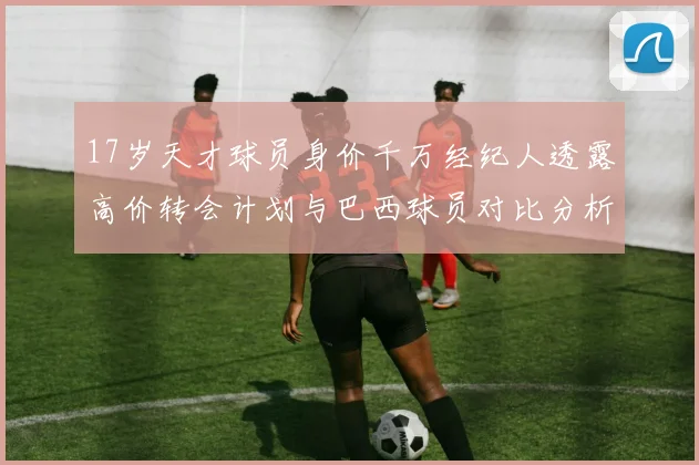17岁天才球员身价千万经纪人透露高价转会计划与巴西球员对比分析