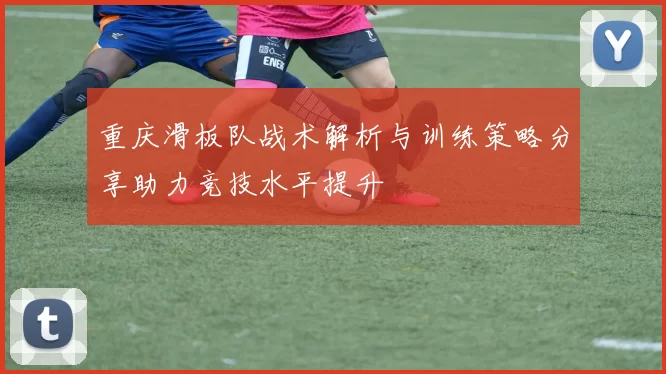 重庆滑板队战术解析与训练策略分享助力竞技水平提升