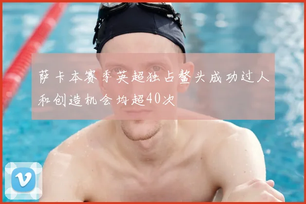 萨卡本赛季英超独占鳌头成功过人和创造机会均超40次