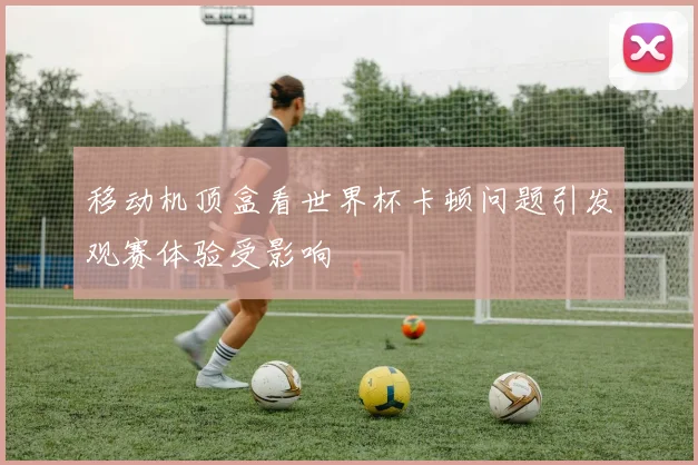 移动机顶盒看世界杯卡顿问题引发观赛体验受影响