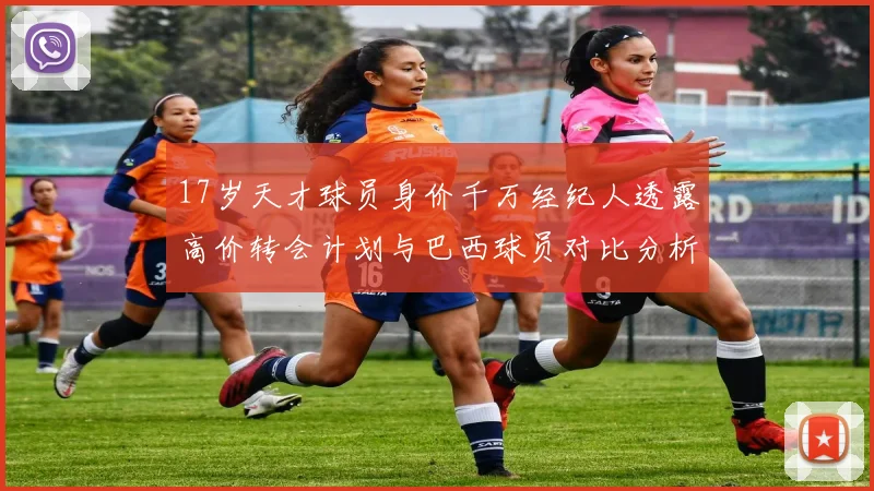 17岁天才球员身价千万经纪人透露高价转会计划与巴西球员对比分析