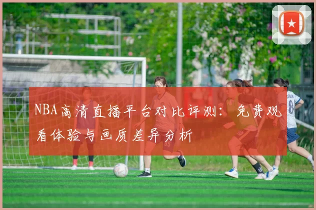 NBA高清直播平台对比评测：免费观看体验与画质差异分析