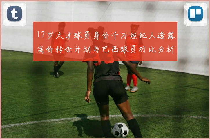 17岁天才球员身价千万经纪人透露高价转会计划与巴西球员对比分析