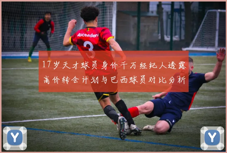 17岁天才球员身价千万经纪人透露高价转会计划与巴西球员对比分析
