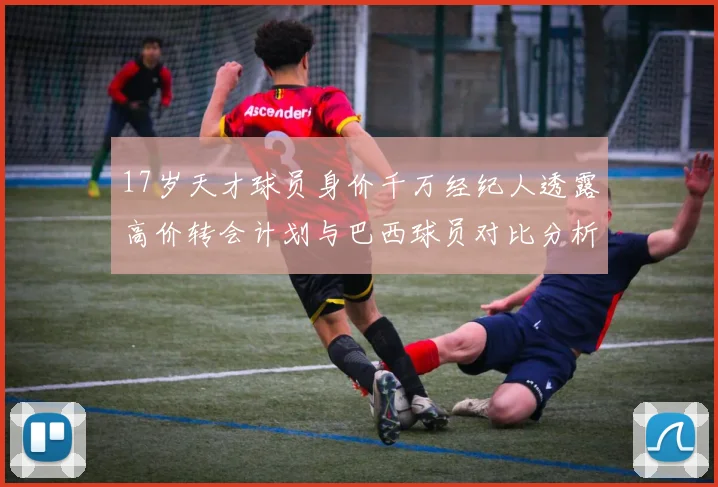 17岁天才球员身价千万经纪人透露高价转会计划与巴西球员对比分析