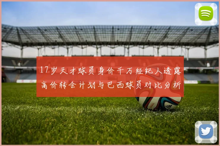 17岁天才球员身价千万经纪人透露高价转会计划与巴西球员对比分析