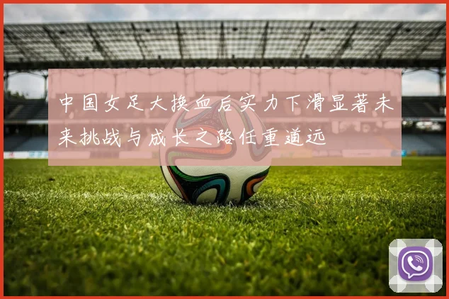 中国女足大换血后实力下滑显著未来挑战与成长之路任重道远