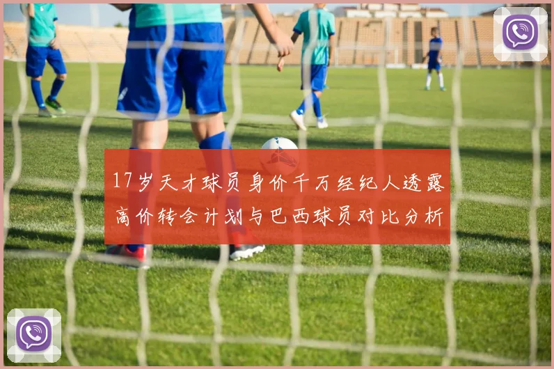 17岁天才球员身价千万经纪人透露高价转会计划与巴西球员对比分析