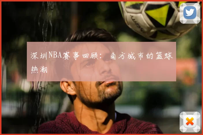 深圳NBA赛事回顾：南方城市的篮球热潮