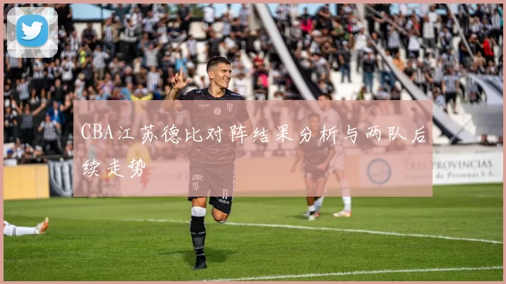 CBA江苏德比对阵结果分析与两队后续走势