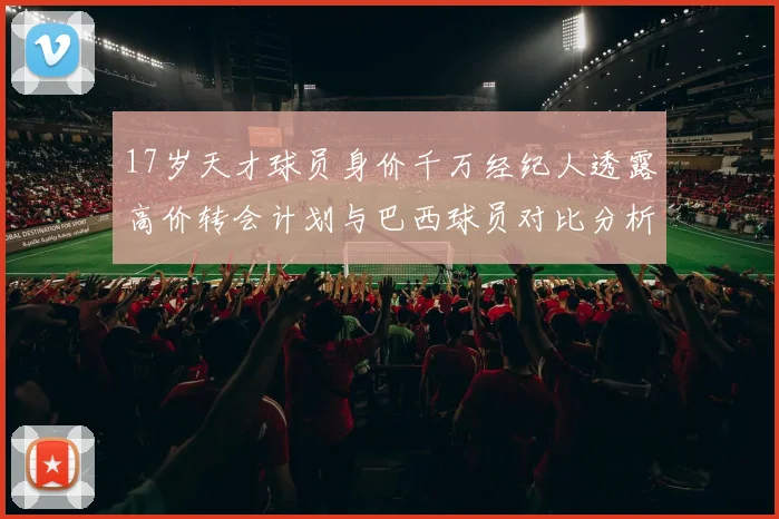 17岁天才球员身价千万经纪人透露高价转会计划与巴西球员对比分析