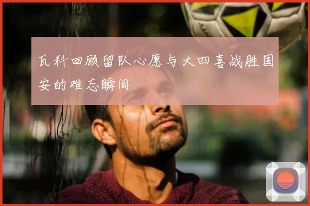 瓦科回顾留队心愿与大四喜战胜国安的难忘瞬间