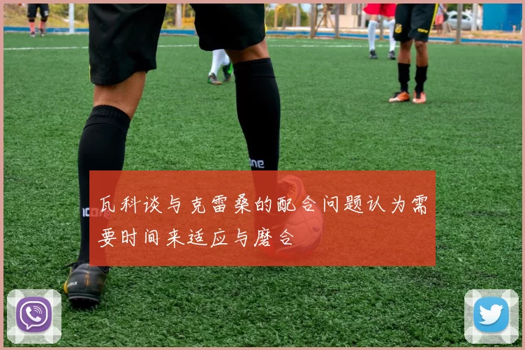 瓦科谈与克雷桑的配合问题认为需要时间来适应与磨合