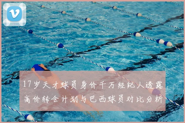 17岁天才球员身价千万经纪人透露高价转会计划与巴西球员对比分析