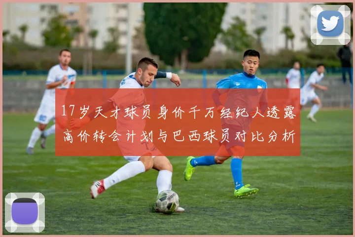 17岁天才球员身价千万经纪人透露高价转会计划与巴西球员对比分析