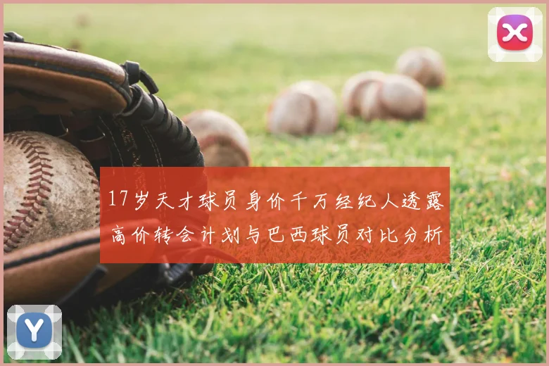 17岁天才球员身价千万经纪人透露高价转会计划与巴西球员对比分析