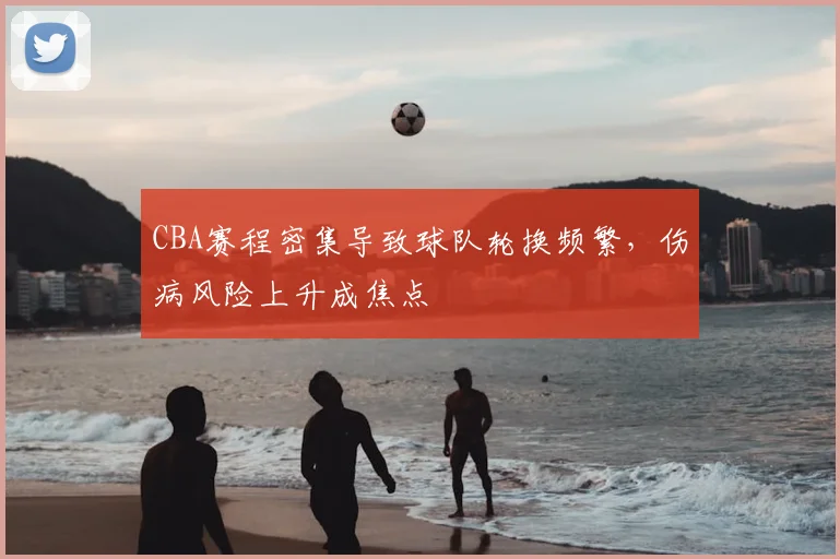 CBA赛程密集导致球队轮换频繁，伤病风险上升成焦点