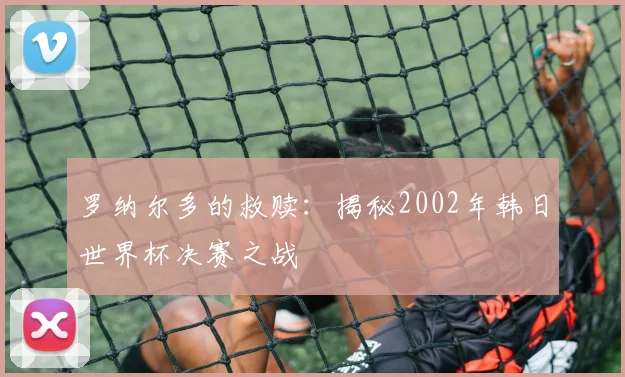 罗纳尔多的救赎:揭秘2002年韩日世界杯决赛之战