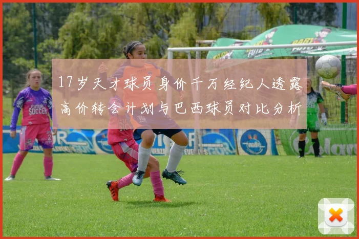 17岁天才球员身价千万经纪人透露高价转会计划与巴西球员对比分析