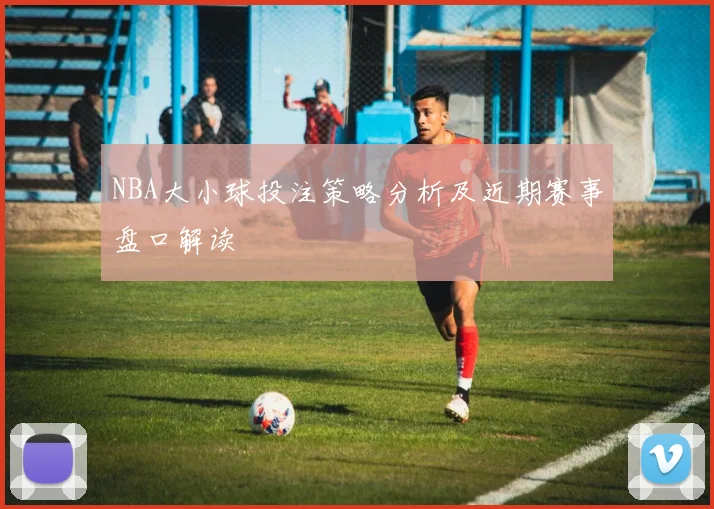 NBA大小球投注策略分析及近期赛事盘口解读