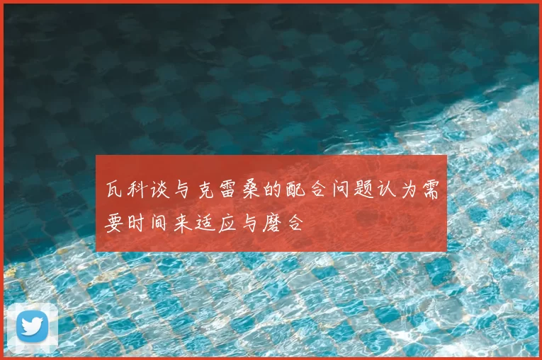 瓦科谈与克雷桑的配合问题认为需要时间来适应与磨合