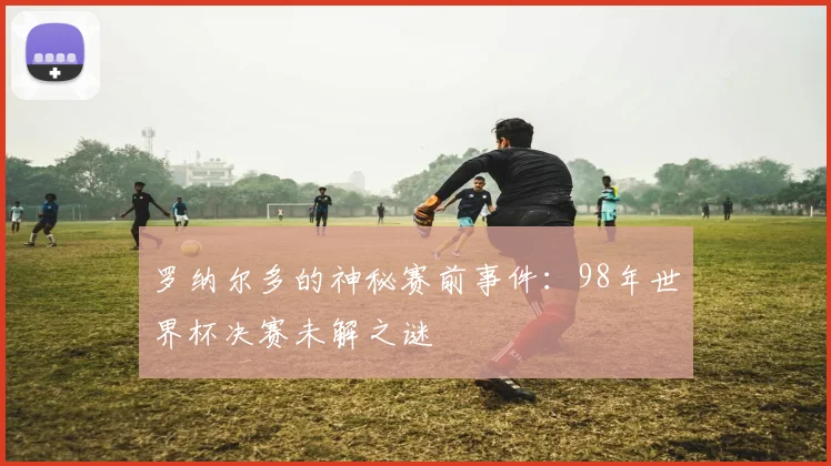罗纳尔多的神秘赛前事件：98年世界杯决赛未解之谜