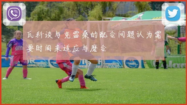 瓦科谈与克雷桑的配合问题认为需要时间来适应与磨合