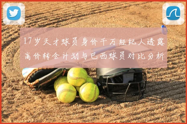 17岁天才球员身价千万经纪人透露高价转会计划与巴西球员对比分析