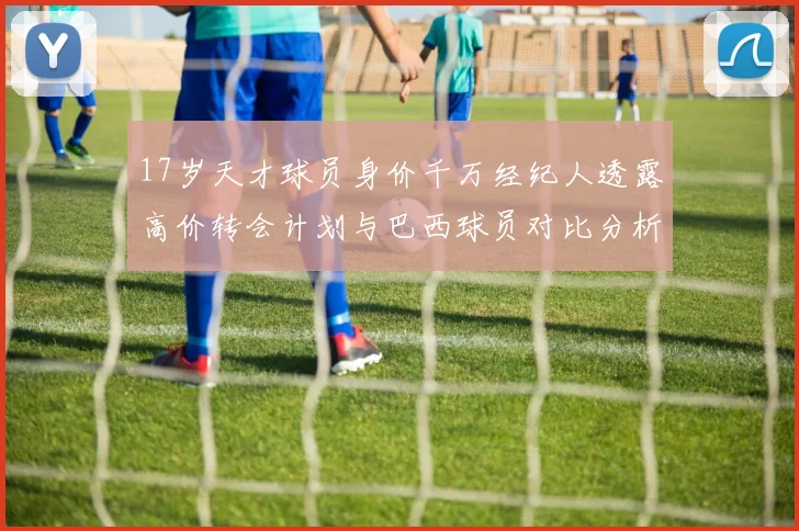 17岁天才球员身价千万经纪人透露高价转会计划与巴西球员对比分析