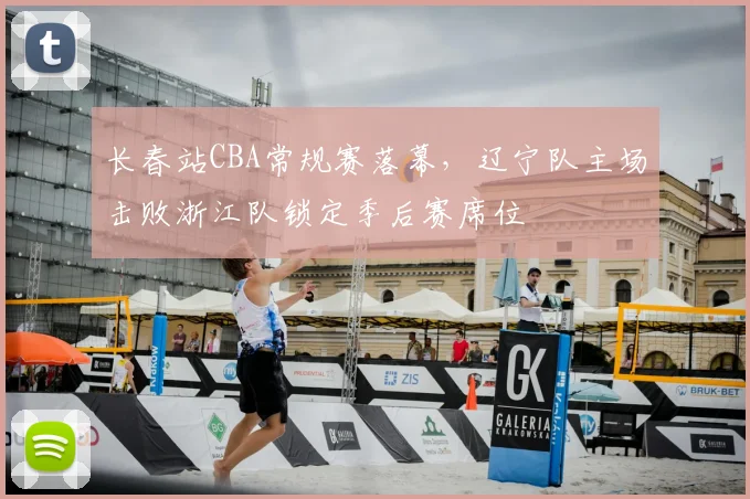 长春站CBA常规赛落幕，辽宁队主场击败浙江队锁定季后赛席位